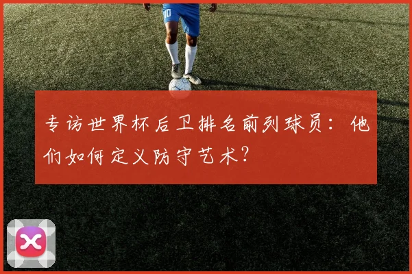 专访世界杯后卫排名前列球员：他们如何定义防守艺术？