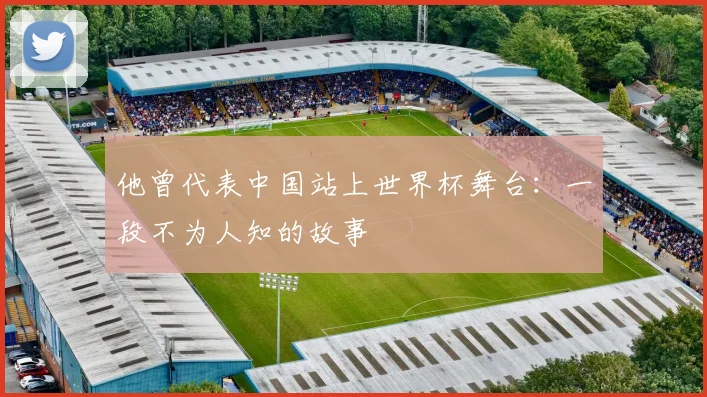 他曾代表中国站上世界杯舞台:一段不为人知的故事