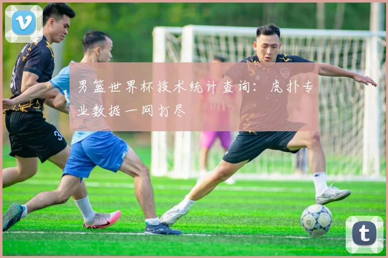 男篮世界杯技术统计查询:虎扑专业数据一网打尽