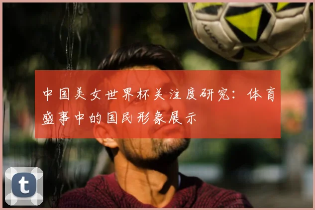 中国美女世界杯关注度研究：体育盛事中的国民形象展示
