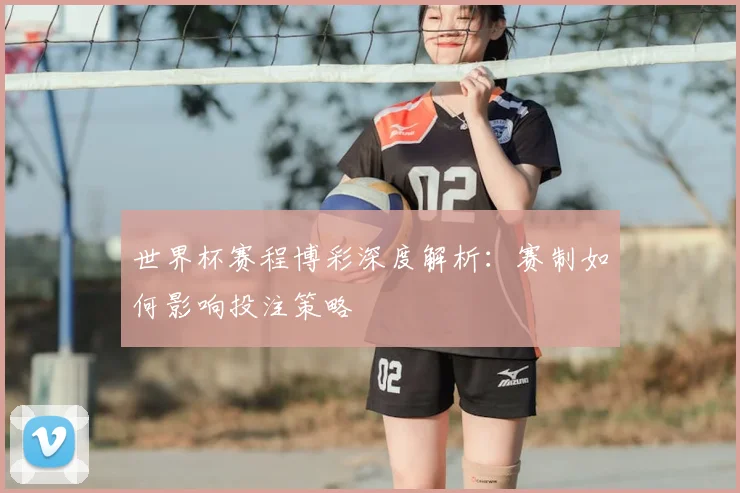 世界杯赛程博彩深度解析:赛制如何影响投注策略