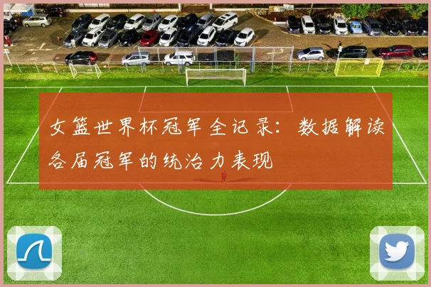 女篮世界杯冠军全记录：数据解读各届冠军的统治力表现