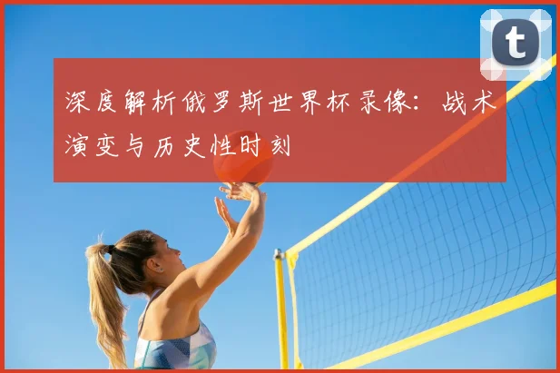 深度解析俄罗斯世界杯录像:战术演变与历史性时刻