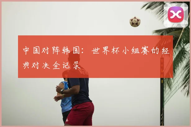 中国对阵韩国：世界杯小组赛的经典对决全记录