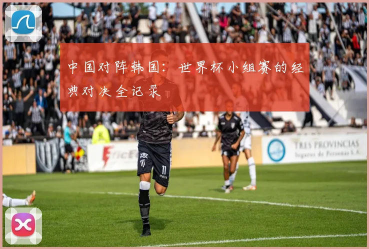 中国对阵韩国：世界杯小组赛的经典对决全记录