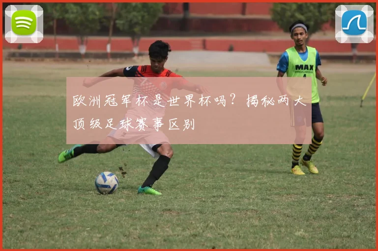 欧洲冠军杯是世界杯吗？揭秘两大顶级足球赛事区别