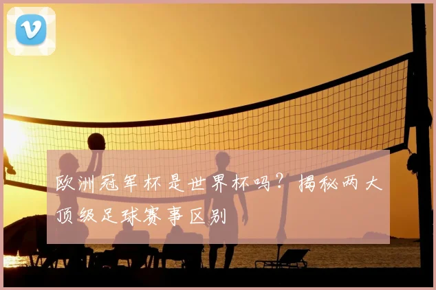 欧洲冠军杯是世界杯吗？揭秘两大顶级足球赛事区别