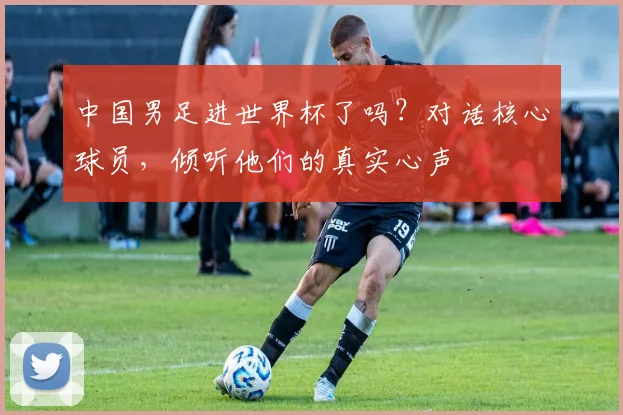 中国男足进世界杯了吗？对话核心球员，倾听他们的真实心声