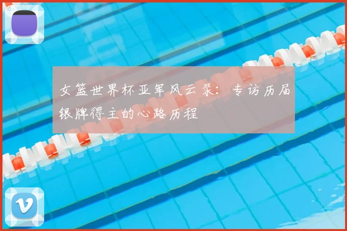 女篮世界杯亚军风云录：专访历届银牌得主的心路历程