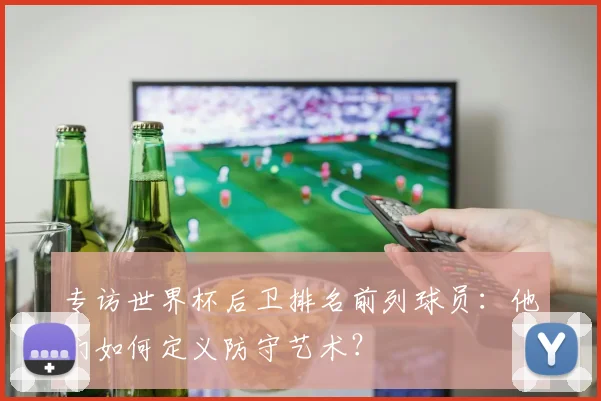 专访世界杯后卫排名前列球员：他们如何定义防守艺术？